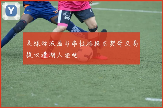 美媒称浓眉与弗拉格换东契奇交易提议遭湖人拒绝