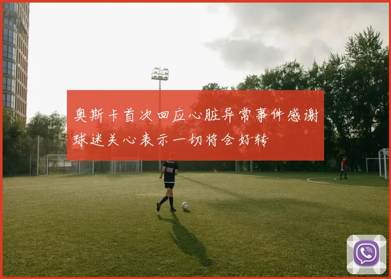 奥斯卡首次回应心脏异常事件感谢球迷关心表示一切将会好转