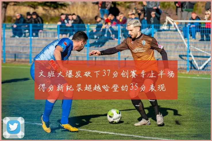 文班大爆发砍下37分创赛季上半场得分新纪录超越哈登的35分表现