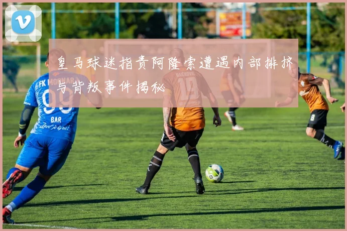 皇马球迷指责阿隆索遭遇内部排挤与背叛事件揭秘
