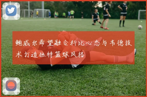 鲍威尔希望融合科比心态与韦德技术打造独特篮球风格