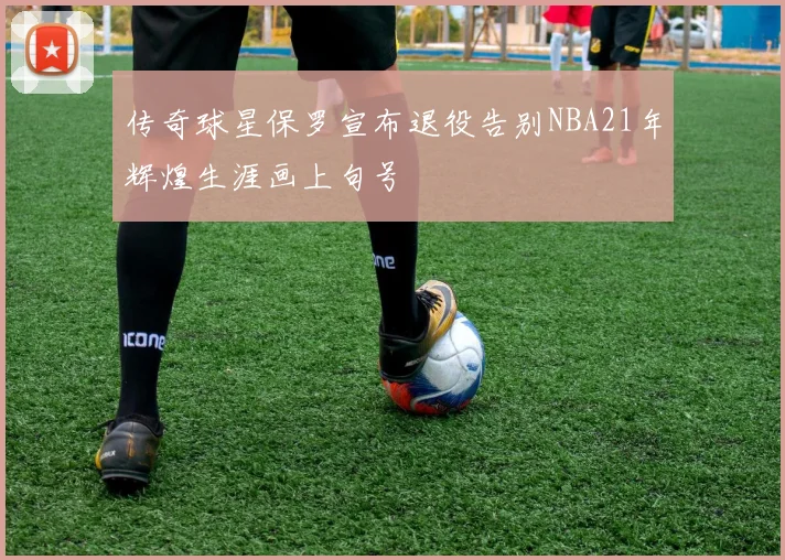 传奇球星保罗宣布退役告别NBA21年辉煌生涯画上句号