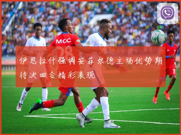 伊恩拉什强调安菲尔德主场优势期待次回合精彩表现