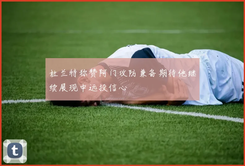 杜兰特称赞阿门攻防兼备期待他继续展现中远投信心
