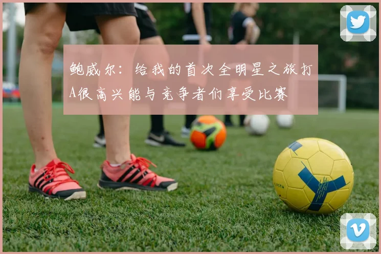 鲍威尔：给我的首次全明星之旅打A很高兴能与竞争者们享受比赛