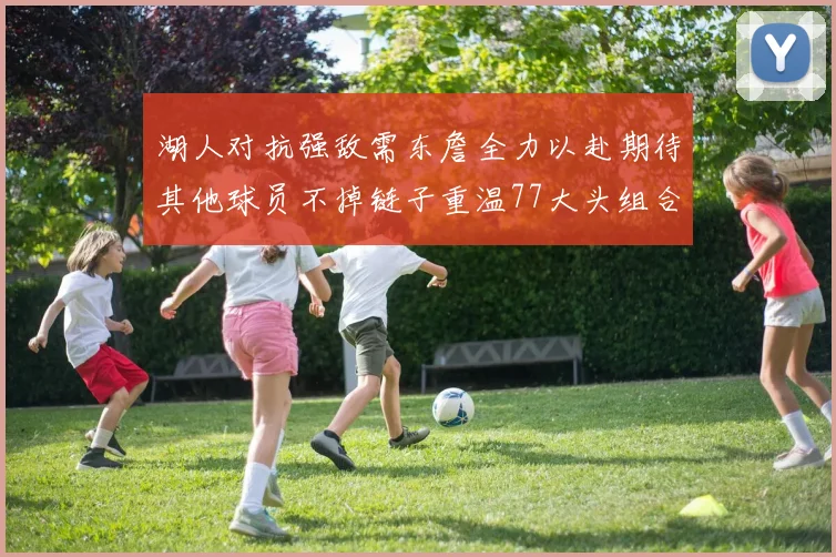 湖人对抗强敌需东詹全力以赴期待其他球员不掉链子重温77大头组合辉煌