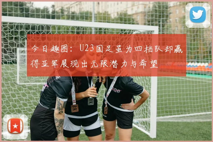 今日趣图：U23国足虽为四档队却赢得亚军展现出无限潜力与希望