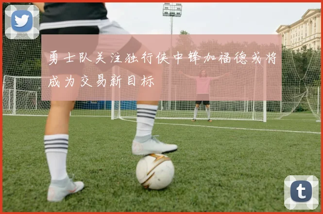 勇士队关注独行侠中锋加福德或将成为交易新目标