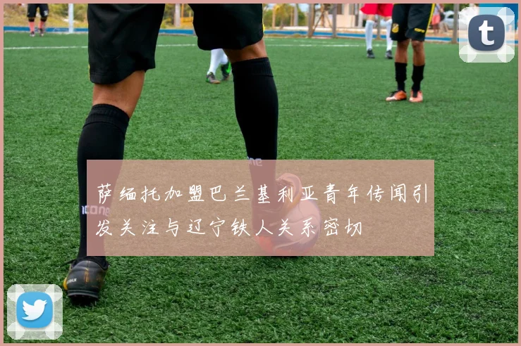 萨缅托加盟巴兰基利亚青年传闻引发关注与辽宁铁人关系密切