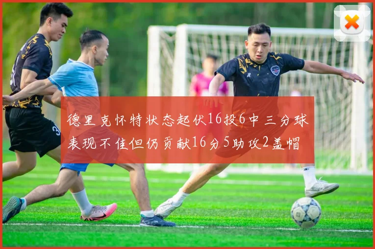 德里克怀特状态起伏16投6中三分球表现不佳但仍贡献16分5助攻2盖帽