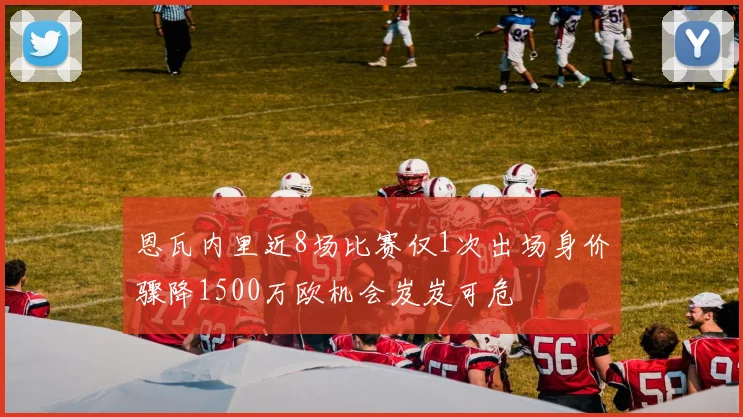 恩瓦内里近8场比赛仅1次出场身价骤降1500万欧机会岌岌可危
