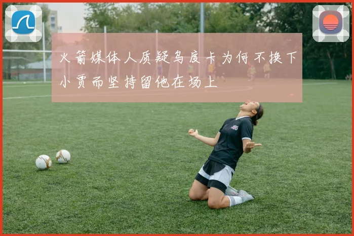 火箭媒体人质疑乌度卡为何不换下小贾而坚持留他在场上
