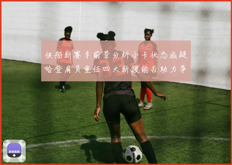 快船新赛季前景分析小卡状态成疑哈登肩负重任四大新援能否助力争冠