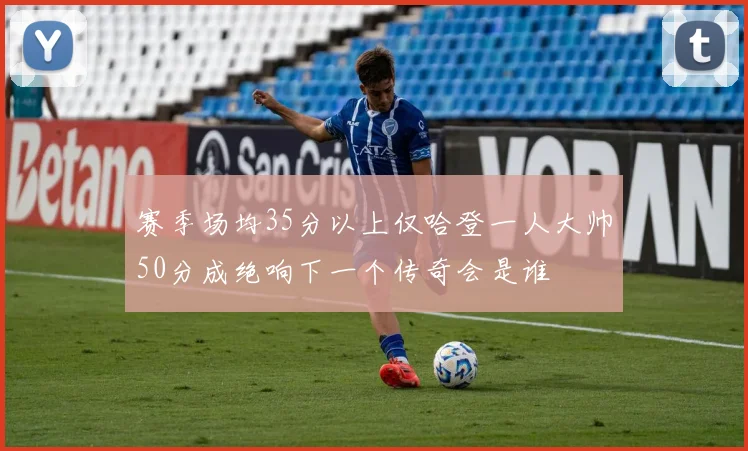 赛季场均35分以上仅哈登一人大帅50分成绝响下一个传奇会是谁