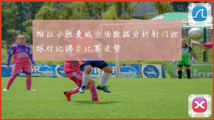 维拉小胜曼城全场数据分析射门控球对比揭示比赛走势