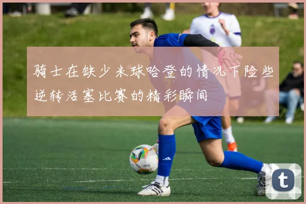 骑士在缺少米球哈登的情况下险些逆转活塞比赛的精彩瞬间
